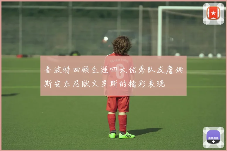 香波特回顾生涯四大优秀队友詹姆斯安东尼欧文罗斯的精彩表现