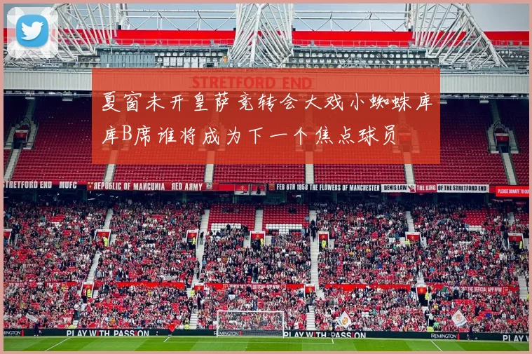 夏窗未开皇萨竞转会大戏小蜘蛛库库B席谁将成为下一个焦点球员
