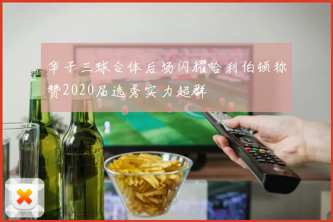 华子三球合体后场闪耀哈利伯顿称赞2020届选秀实力超群