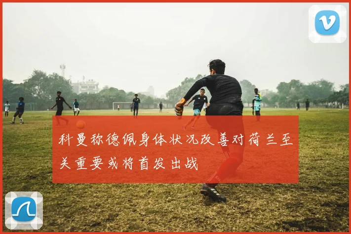 科曼称德佩身体状况改善对荷兰至关重要或将首发出战