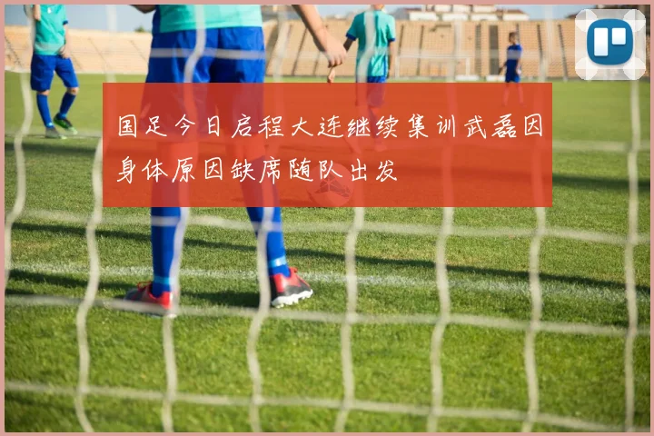 国足今日启程大连继续集训武磊因身体原因缺席随队出发