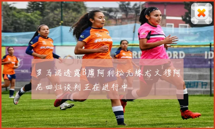 罗马诺透露B席阿利松无缘尤文穆阿尼回归谈判正在进行中