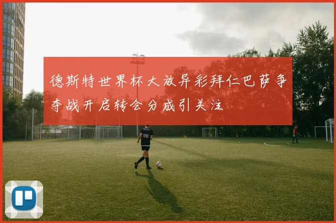 德斯特世界杯大放异彩拜仁巴萨争夺战开启转会分成引关注