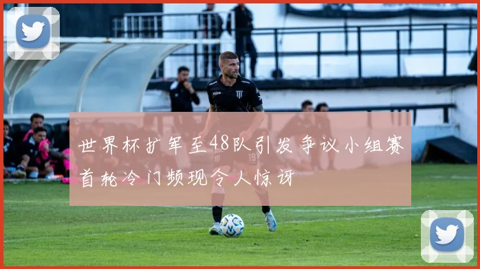 世界杯扩军至48队引发争议小组赛首轮冷门频现令人惊讶