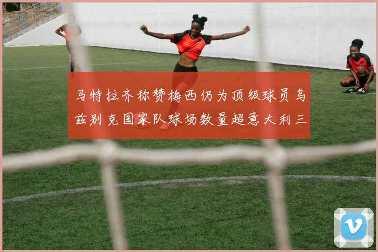 马特拉齐称赞梅西仍为顶级球员乌兹别克国家队球场数量超意大利三倍
