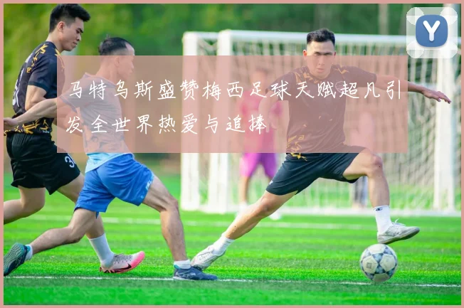 马特乌斯盛赞梅西足球天赋超凡引发全世界热爱与追捧