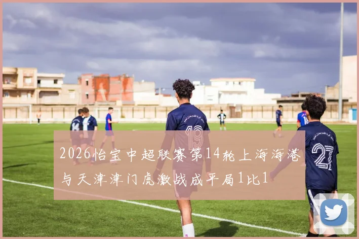 2026怡宝中超联赛第14轮上海海港与天津津门虎激战成平局1比1