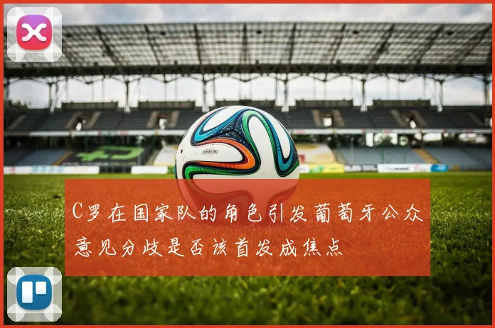 C罗在国家队的角色引发葡萄牙公众意见分歧是否该首发成焦点